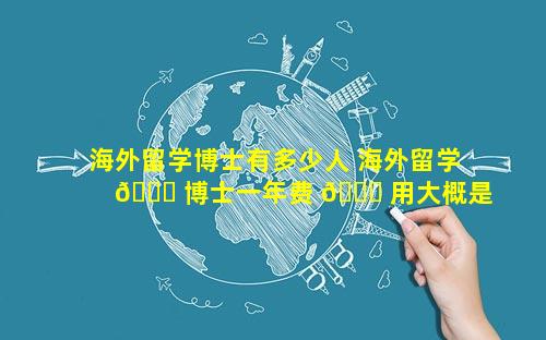 海外留学博士有多少人 海外留学 🐋 博士一年费 🐈 用大概是多少